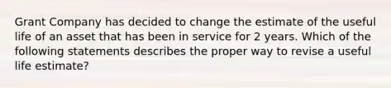 Grant Company has decided to change the estimate of the useful life of an asset that has been in service for 2 years. Which of the following statements describes the proper way to revise a useful life estimate?