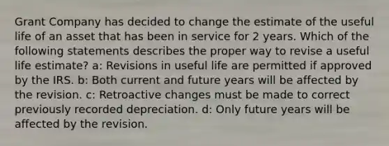 Grant Company has decided to change the estimate of the useful life of an asset that has been in service for 2 years. Which of the following statements describes the proper way to revise a useful life estimate? a: Revisions in useful life are permitted if approved by the IRS. b: Both current and future years will be affected by the revision. c: Retroactive changes must be made to correct previously recorded depreciation. d: Only future years will be affected by the revision.