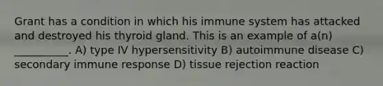 Grant has a condition in which his immune system has attacked and destroyed his thyroid gland. This is an example of a(n) __________. A) type IV hypersensitivity B) autoimmune disease C) secondary immune response D) tissue rejection reaction