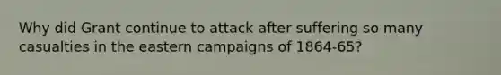 Why did Grant continue to attack after suffering so many casualties in the eastern campaigns of 1864-65?