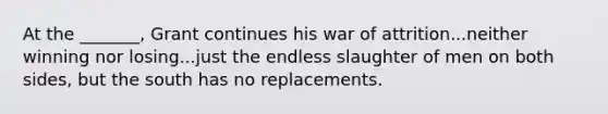 At the _______, Grant continues his war of attrition...neither winning nor losing...just the endless slaughter of men on both sides, but the south has no replacements.