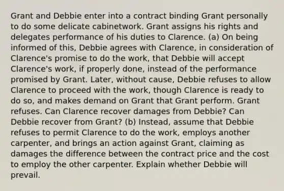 Grant and Debbie enter into a contract binding Grant personally to do some delicate cabinetwork. Grant assigns his rights and delegates performance of his duties to Clarence. (a) On being informed of this, Debbie agrees with Clarence, in consideration of Clarence's promise to do the work, that Debbie will accept Clarence's work, if properly done, instead of the performance promised by Grant. Later, without cause, Debbie refuses to allow Clarence to proceed with the work, though Clarence is ready to do so, and makes demand on Grant that Grant perform. Grant refuses. Can Clarence recover damages from Debbie? Can Debbie recover from Grant? (b) Instead, assume that Debbie refuses to permit Clarence to do the work, employs another carpenter, and brings an action against Grant, claiming as damages the difference between the contract price and the cost to employ the other carpenter. Explain whether Debbie will prevail.