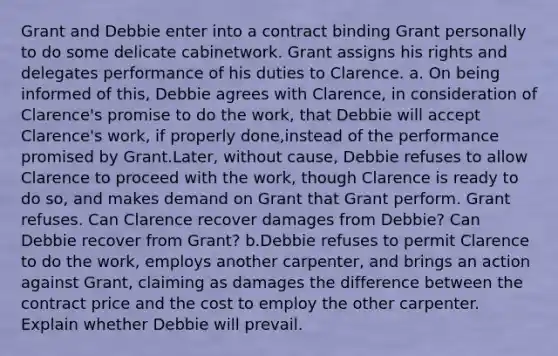 Grant and Debbie enter into a contract binding Grant personally to do some delicate cabinetwork. Grant assigns his rights and delegates performance of his duties to Clarence. a. On being informed of this, Debbie agrees with Clarence, in consideration of Clarence's promise to do the work, that Debbie will accept Clarence's work, if properly done,instead of the performance promised by Grant.Later, without cause, Debbie refuses to allow Clarence to proceed with the work, though Clarence is ready to do so, and makes demand on Grant that Grant perform. Grant refuses. Can Clarence recover damages from Debbie? Can Debbie recover from Grant? b.Debbie refuses to permit Clarence to do the work, employs another carpenter, and brings an action against Grant, claiming as damages the difference between the contract price and the cost to employ the other carpenter. Explain whether Debbie will prevail.