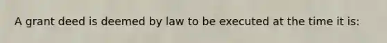 A grant deed is deemed by law to be executed at the time it is: