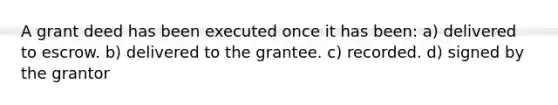 A grant deed has been executed once it has been: a) delivered to escrow. b) delivered to the grantee. c) recorded. d) signed by the grantor