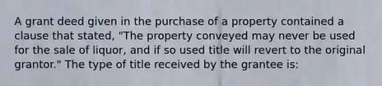 A grant deed given in the purchase of a property contained a clause that stated, "The property conveyed may never be used for the sale of liquor, and if so used title will revert to the original grantor." The type of title received by the grantee is: