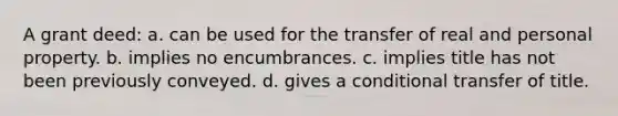 A grant deed: a. can be used for the transfer of real and personal property. b. implies no encumbrances. c. implies title has not been previously conveyed. d. gives a conditional transfer of title.