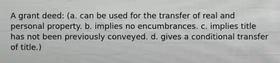 A grant deed: (a. can be used for the transfer of real and personal property. b. implies no encumbrances. c. implies title has not been previously conveyed. d. gives a conditional transfer of title.)