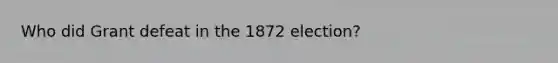 Who did Grant defeat in the 1872 election?