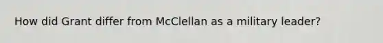 How did Grant differ from McClellan as a military leader?