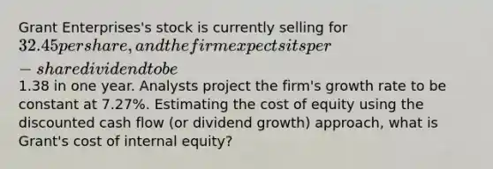 Grant Enterprises's stock is currently selling for 32.45 per share, and the firm expects its per-share dividend to be1.38 in one year. Analysts project the firm's growth rate to be constant at 7.27%. Estimating the cost of equity using the discounted cash flow (or dividend growth) approach, what is Grant's cost of internal equity?