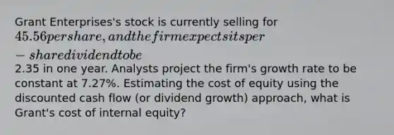 Grant Enterprises's stock is currently selling for 45.56 per share, and the firm expects its per-share dividend to be2.35 in one year. Analysts project the firm's growth rate to be constant at 7.27%. Estimating the cost of equity using the discounted cash flow (or dividend growth) approach, what is Grant's cost of internal equity?