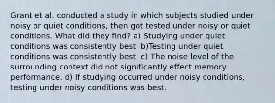 Grant et al. conducted a study in which subjects studied under noisy or quiet conditions, then got tested under noisy or quiet conditions. What did they find? a) Studying under quiet conditions was consistently best. b)Testing under quiet conditions was consistently best. c) The noise level of the surrounding context did not significantly effect memory performance. d) If studying occurred under noisy conditions, testing under noisy conditions was best.