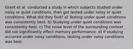 Grant et al. conducted a study in which subjects studied under noisy or quiet conditions, then got tested under noisy or quiet conditions. What did they find? a) Testing under quiet conditions was consistently best. b) Studying under quiet conditions was consistently best. c) The noise level of the surrounding context did not significantly effect memory performance. d) If studying occurred under noisy conditions, testing under noisy conditions was best.