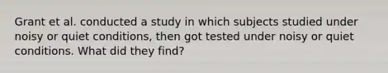 Grant et al. conducted a study in which subjects studied under noisy or quiet conditions, then got tested under noisy or quiet conditions. What did they find?