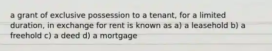 a grant of exclusive possession to a tenant, for a limited duration, in exchange for rent is known as a) a leasehold b) a freehold c) a deed d) a mortgage