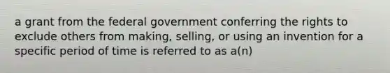 a grant from the federal government conferring the rights to exclude others from making, selling, or using an invention for a specific period of time is referred to as a(n)