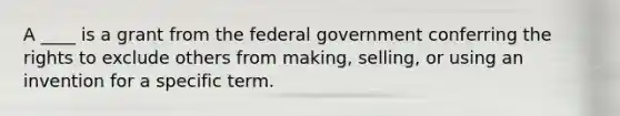 A​ ____ is a grant from the federal government conferring the rights to exclude others from​ making, selling, or using an invention for a specific term.