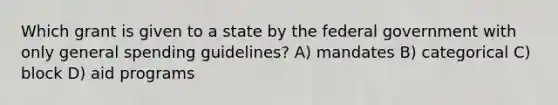 Which grant is given to a state by the federal government with only general spending guidelines? A) mandates B) categorical C) block D) aid programs