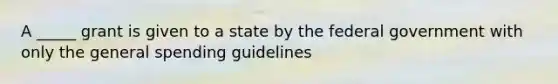 A _____ grant is given to a state by the federal government with only the general spending guidelines