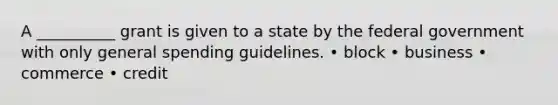 A __________ grant is given to a state by the federal government with only general spending guidelines. • block • business • commerce • credit