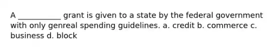 A ___________ grant is given to a state by the federal government with only genreal spending guidelines. a. credit b. commerce c. business d. block