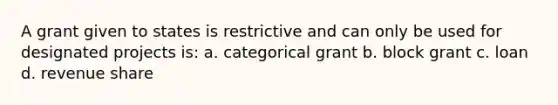 A grant given to states is restrictive and can only be used for designated projects is: a. categorical grant b. block grant c. loan d. revenue share