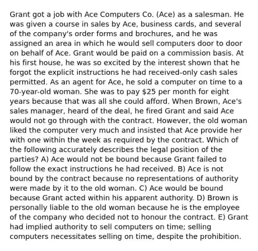 Grant got a job with Ace Computers Co. (Ace) as a salesman. He was given a course in sales by Ace, business cards, and several of the company's order forms and brochures, and he was assigned an area in which he would sell computers door to door on behalf of Ace. Grant would be paid on a commission basis. At his first house, he was so excited by the interest shown that he forgot the explicit instructions he had received-only cash sales permitted. As an agent for Ace, he sold a computer on time to a 70-year-old woman. She was to pay 25 per month for eight years because that was all she could afford. When Brown, Ace's sales manager, heard of the deal, he fired Grant and said Ace would not go through with the contract. However, the old woman liked the computer very much and insisted that Ace provide her with one within the week as required by the contract. Which of the following accurately describes the legal position of the parties? A) Ace would not be bound because Grant failed to follow the exact instructions he had received. B) Ace is not bound by the contract because no representations of authority were made by it to the old woman. C) Ace would be bound because Grant acted within his apparent authority. D) Brown is personally liable to the old woman because he is the employee of the company who decided not to honour the contract. E) Grant had implied authority to sell computers on time; selling computers necessitates selling on time, despite the prohibition.