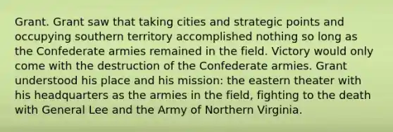 Grant. Grant saw that taking cities and strategic points and occupying southern territory accomplished nothing so long as the Confederate armies remained in the field. Victory would only come with the destruction of the Confederate armies. Grant understood his place and his mission: the eastern theater with his headquarters as the armies in the field, fighting to the death with General Lee and the Army of Northern Virginia.