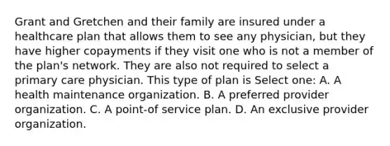 Grant and Gretchen and their family are insured under a healthcare plan that allows them to see any physician, but they have higher copayments if they visit one who is not a member of the plan's network. They are also not required to select a primary care physician. This type of plan is Select one: A. A health maintenance organization. B. A preferred provider organization. C. A point-of service plan. D. An exclusive provider organization.