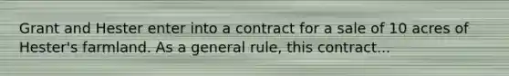 Grant and Hester enter into a contract for a sale of 10 acres of Hester's farmland. As a general rule, this contract...