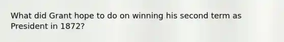 What did Grant hope to do on winning his second term as President in 1872?