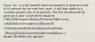 Grant, Inc., is a fast growth stock and expects to grow at a rate of 25 percent for the next four years. It will then settle to a constant-growth rate of 10 percent. The first dividend will be paid out in year 3 and will be equal to 5.00. If the required rate of return is 18 percent, what is the current price of the stock? (Do not round intermediate calculations. Round final answer to two decimal places.)65.68? 50.59?97.19? 85.94?