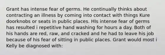 Grant has intense fear of germs. He continually thinks about contracting an illness by coming into contact with things Kure doorknobs or seats in public places. HIs intense fear of germs has resulted i repetitive hand washing for hours a day. Both of his hands are red, raw, and cracked and he had to leave his job because of his fear of sitting in public places. Grant would most i Kelly be diagnosed with: