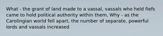 What - the grant of land made to a vassal, vassals who held fiefs came to hold political authority within them, Why - as the Carolingian world fell apart, the number of separate, powerful lords and vassals increased