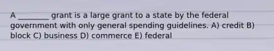 A ________ grant is a large grant to a state by the federal government with only general spending guidelines. A) credit B) block C) business D) commerce E) federal