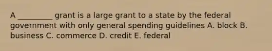 A _________ grant is a large grant to a state by the federal government with only general spending guidelines A. block B. business C. commerce D. credit E. federal