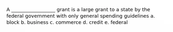 A __________________ grant is a large grant to a state by the federal government with only general spending guidelines a. block b. business c. commerce d. credit e. federal