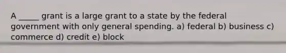 A _____ grant is a large grant to a state by the federal government with only general spending. a) federal b) business c) commerce d) credit e) block