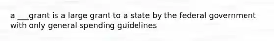 a ___grant is a large grant to a state by the federal government with only general spending guidelines