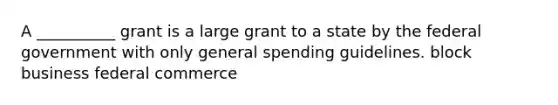 A __________ grant is a large grant to a state by the federal government with only general spending guidelines. block business federal commerce