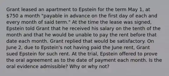 Grant leased an apartment to Epstein for the term May 1, at 750 a month "payable in advance on the first day of each and every month of said term." At the time the lease was signed, Epstein told Grant that he received his salary on the tenth of the month and that he would be unable to pay the rent before that date each month. Grant replied that would be satisfactory. On June 2, due to Epstein's not having paid the June rent, Grant sued Epstein for such rent. At the trial, Epstein offered to prove the oral agreement as to the date of payment each month. Is the oral evidence admissible? Why or why not?