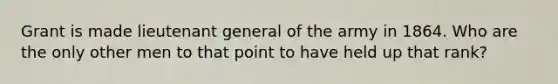 Grant is made lieutenant general of the army in 1864. Who are the only other men to that point to have held up that rank?