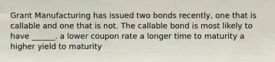 Grant Manufacturing has issued two bonds recently, one that is callable and one that is not. The callable bond is most likely to have ______. a lower coupon rate a longer time to maturity a higher yield to maturity