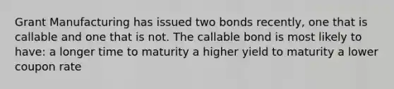 Grant Manufacturing has issued two bonds recently, one that is callable and one that is not. The callable bond is most likely to have: a longer time to maturity a higher yield to maturity a lower coupon rate