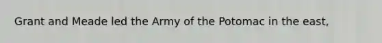 Grant and Meade led the Army of the Potomac in the east,