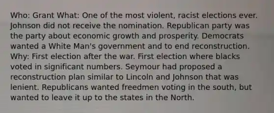 Who: Grant What: One of the most violent, racist elections ever. Johnson did not receive the nomination. Republican party was the party about economic growth and prosperity. Democrats wanted a White Man's government and to end reconstruction. Why: First election after the war. First election where blacks voted in significant numbers. Seymour had proposed a reconstruction plan similar to Lincoln and Johnson that was lenient. Republicans wanted freedmen voting in the south, but wanted to leave it up to the states in the North.