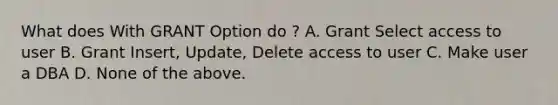 What does With GRANT Option do ? A. Grant Select access to user B. Grant Insert, Update, Delete access to user C. Make user a DBA D. None of the above.