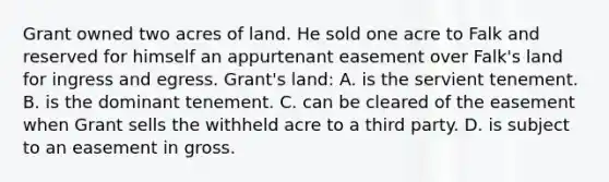 Grant owned two acres of land. He sold one acre to Falk and reserved for himself an appurtenant easement over Falk's land for ingress and egress. Grant's land: A. is the servient tenement. B. is the dominant tenement. C. can be cleared of the easement when Grant sells the withheld acre to a third party. D. is subject to an easement in gross.