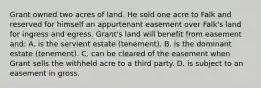 Grant owned two acres of land. He sold one acre to Falk and reserved for himself an appurtenant easement over Falk's land for ingress and egress. Grant's land will benefit from easement and: A. is the servient estate (tenement). B. is the dominant estate (tenement). C. can be cleared of the easement when Grant sells the withheld acre to a third party. D. is subject to an easement in gross.